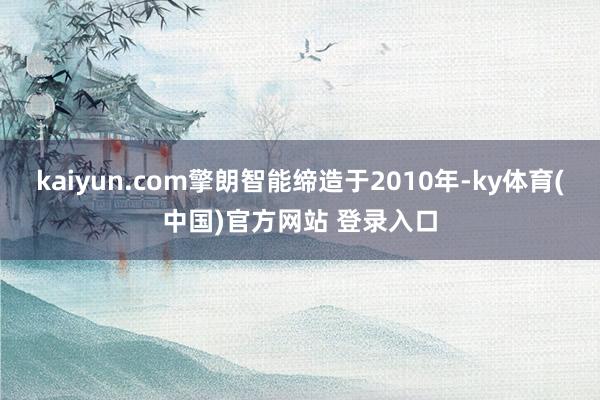 kaiyun.com擎朗智能缔造于2010年-ky体育(中国)官方网站 登录入口