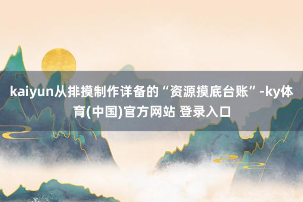 kaiyun从排摸制作详备的“资源摸底台账”-ky体育(中国)官方网站 登录入口
