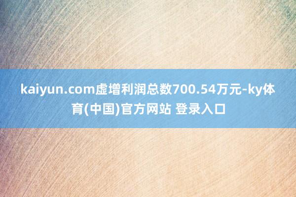 kaiyun.com虚增利润总数700.54万元-ky体育(中国)官方网站 登录入口