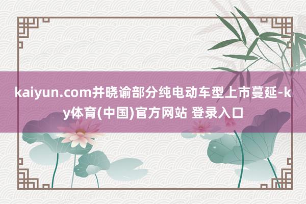 kaiyun.com并晓谕部分纯电动车型上市蔓延-ky体育(中国)官方网站 登录入口