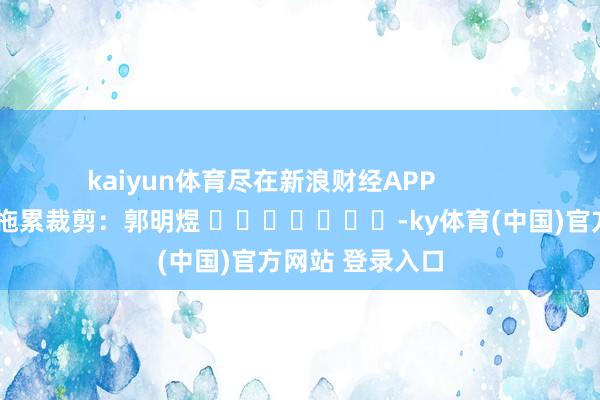 kaiyun体育尽在新浪财经APP            						拖累裁剪：郭明煜 							-ky体育(中国)官方网站 登录入口