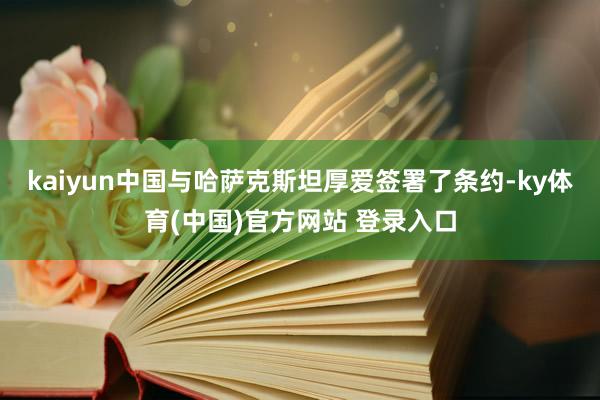 kaiyun中国与哈萨克斯坦厚爱签署了条约-ky体育(中国)官方网站 登录入口