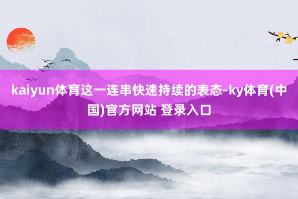 kaiyun体育这一连串快速持续的表态-ky体育(中国)官方网站 登录入口