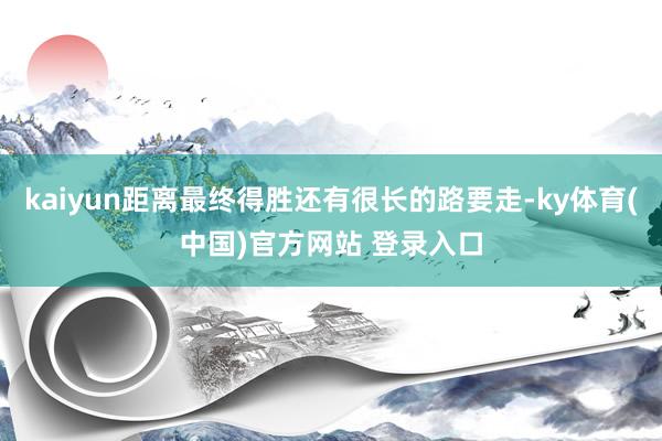 kaiyun距离最终得胜还有很长的路要走-ky体育(中国)官方网站 登录入口