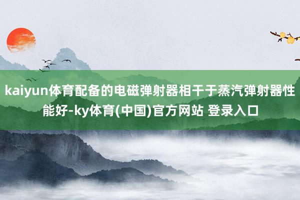 kaiyun体育配备的电磁弹射器相干于蒸汽弹射器性能好-ky体育(中国)官方网站 登录入口