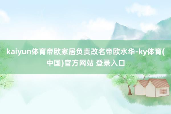 kaiyun体育帝欧家居负责改名帝欧水华-ky体育(中国)官方网站 登录入口