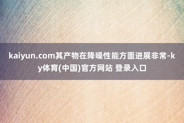 kaiyun.com其产物在降噪性能方面进展非常-ky体育(中国)官方网站 登录入口