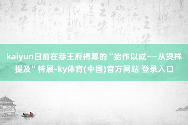 kaiyun日前在恭王府揭幕的“始作以成——从烫样提及”特展-ky体育(中国)官方网站 登录入口