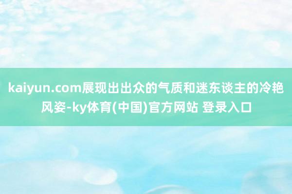 kaiyun.com展现出出众的气质和迷东谈主的冷艳风姿-ky体育(中国)官方网站 登录入口