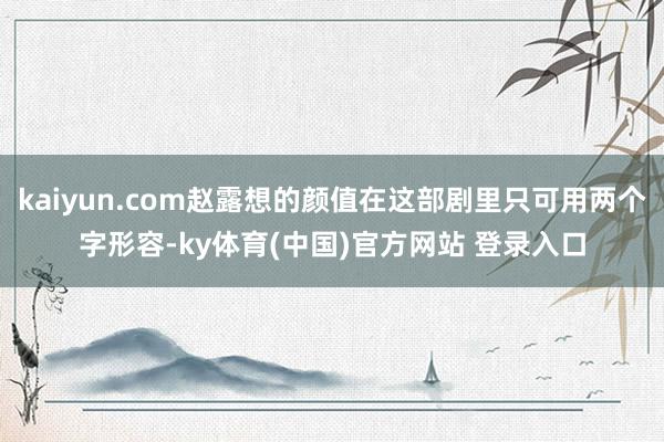 kaiyun.com赵露想的颜值在这部剧里只可用两个字形容-ky体育(中国)官方网站 登录入口