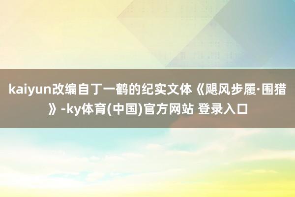 kaiyun改编自丁一鹤的纪实文体《飓风步履·围猎》-ky体育(中国)官方网站 登录入口