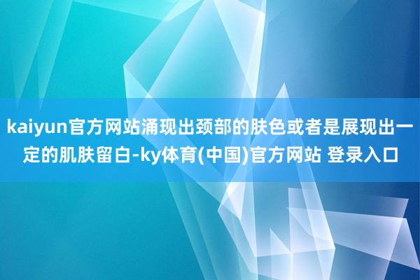 kaiyun官方网站涌现出颈部的肤色或者是展现出一定的肌肤留白-ky体育(中国)官方网站 登录入口