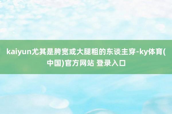 kaiyun尤其是胯宽或大腿粗的东谈主穿-ky体育(中国)官方网站 登录入口