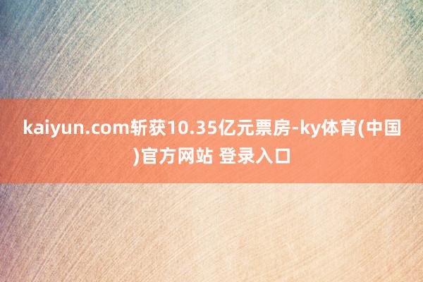 kaiyun.com斩获10.35亿元票房-ky体育(中国)官方网站 登录入口
