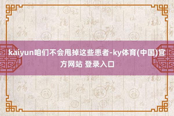 kaiyun咱们不会甩掉这些患者-ky体育(中国)官方网站 登录入口