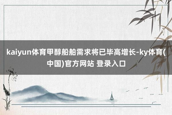 kaiyun体育甲醇船舶需求将已毕高增长-ky体育(中国)官方网站 登录入口