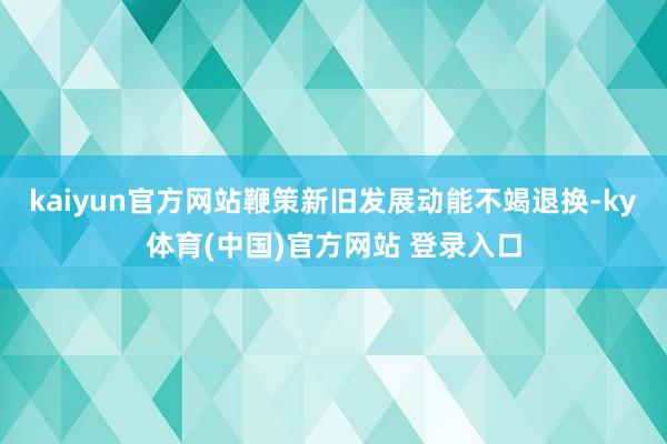 kaiyun官方网站鞭策新旧发展动能不竭退换-ky体育(中国)官方网站 登录入口