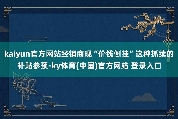 kaiyun官方网站经销商现“价钱倒挂”这种抓续的补贴参预-ky体育(中国)官方网站 登录入口