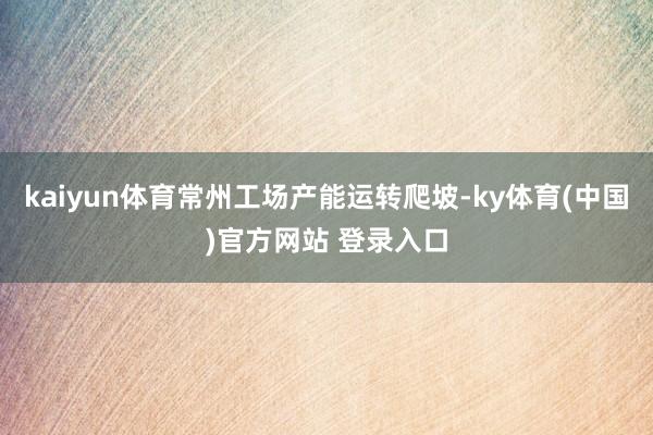 kaiyun体育常州工场产能运转爬坡-ky体育(中国)官方网站 登录入口