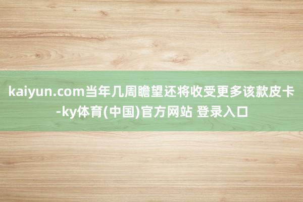 kaiyun.com当年几周瞻望还将收受更多该款皮卡-ky体育(中国)官方网站 登录入口