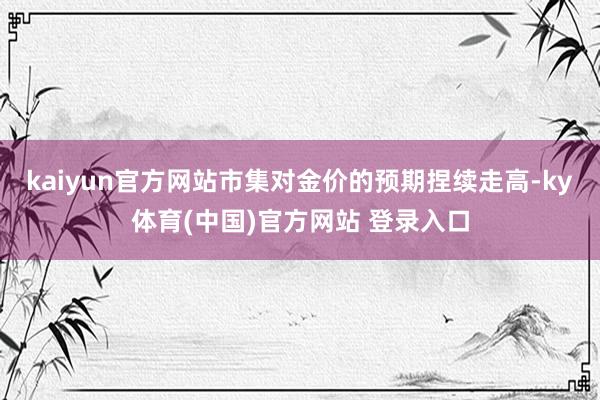 kaiyun官方网站市集对金价的预期捏续走高-ky体育(中国)官方网站 登录入口