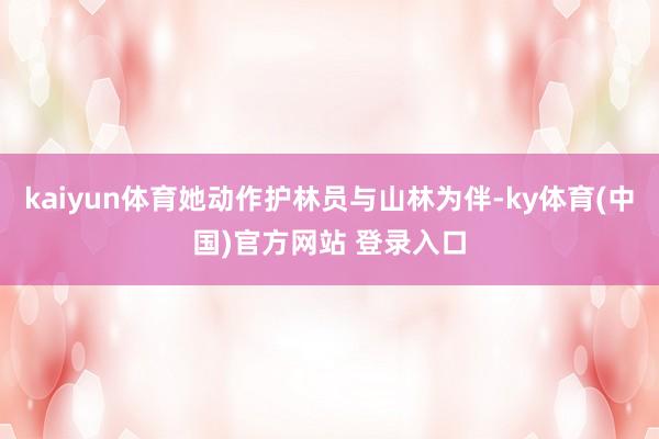 kaiyun体育她动作护林员与山林为伴-ky体育(中国)官方网站 登录入口