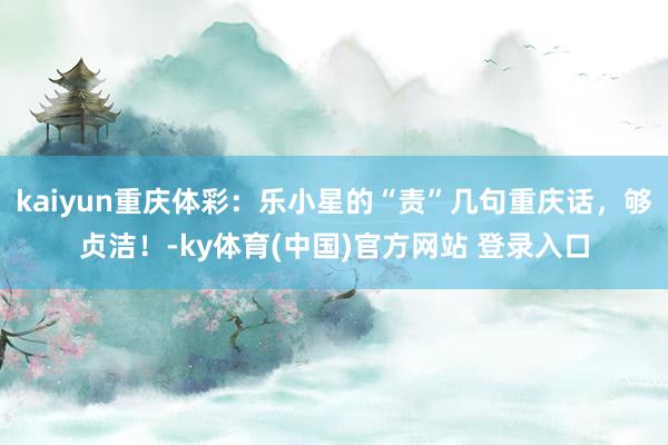 kaiyun重庆体彩：乐小星的“责”几句重庆话，够贞洁！-ky体育(中国)官方网站 登录入口