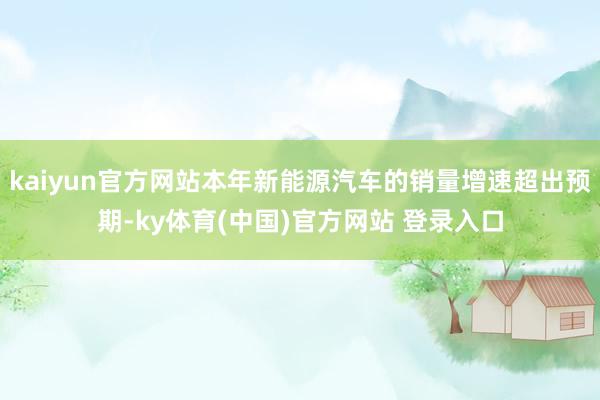 kaiyun官方网站本年新能源汽车的销量增速超出预期-ky体育(中国)官方网站 登录入口