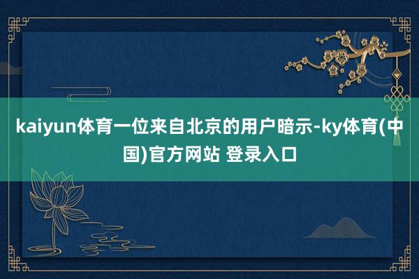 kaiyun体育一位来自北京的用户暗示-ky体育(中国)官方网站 登录入口