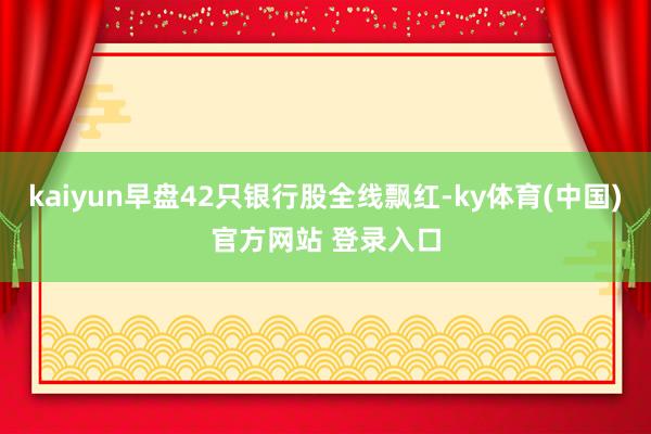 kaiyun早盘42只银行股全线飘红-ky体育(中国)官方网站 登录入口
