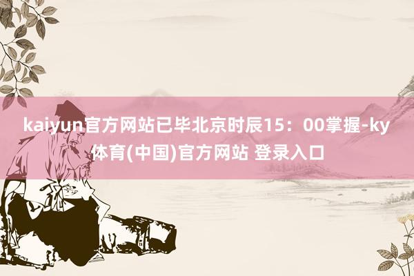 kaiyun官方网站已毕北京时辰15：00掌握-ky体育(中国)官方网站 登录入口