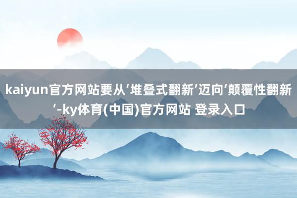 kaiyun官方网站要从‘堆叠式翻新’迈向‘颠覆性翻新’-ky体育(中国)官方网站 登录入口