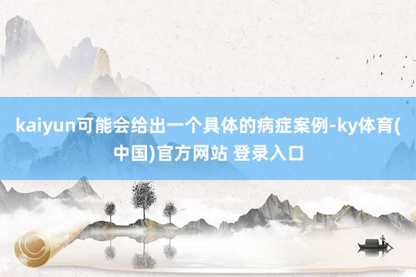 kaiyun可能会给出一个具体的病症案例-ky体育(中国)官方网站 登录入口