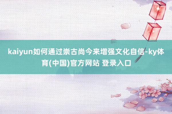 kaiyun如何通过崇古尚今来增强文化自信-ky体育(中国)官方网站 登录入口