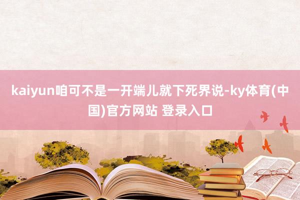 kaiyun咱可不是一开端儿就下死界说-ky体育(中国)官方网站 登录入口
